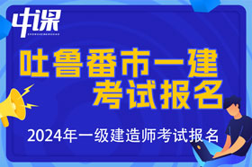 新疆吐鲁番市2024年一级建造师考试报名时间已公布