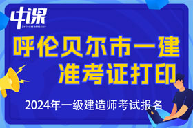 内蒙古呼伦贝尔市2024年一级建造师考试准考证打印时间与网址