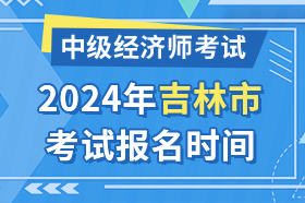 吉林省吉林市2024年中级经济师考试报名时间