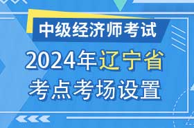 辽宁省2024年中级经济师考试考点考区设置选择