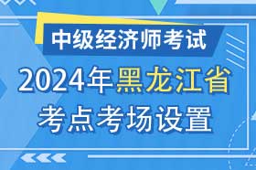 黑龙江省2024年中级经济师考试考点考区设置选择